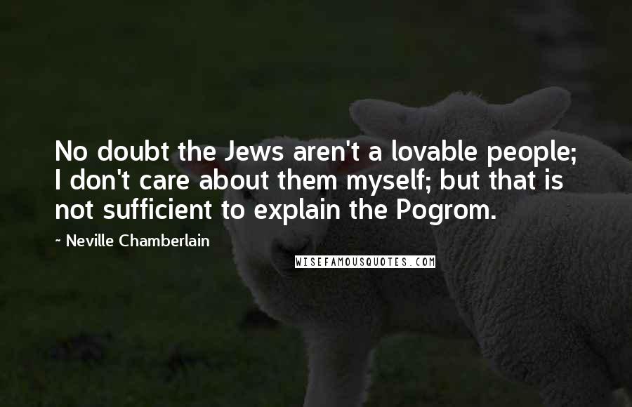 Neville Chamberlain Quotes: No doubt the Jews aren't a lovable people; I don't care about them myself; but that is not sufficient to explain the Pogrom.