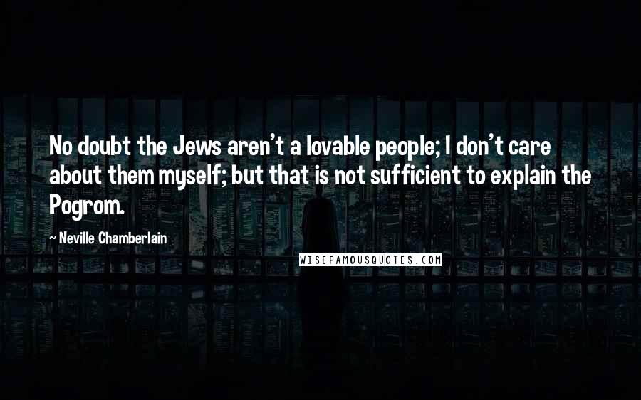 Neville Chamberlain Quotes: No doubt the Jews aren't a lovable people; I don't care about them myself; but that is not sufficient to explain the Pogrom.