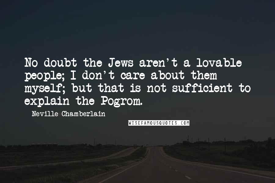 Neville Chamberlain Quotes: No doubt the Jews aren't a lovable people; I don't care about them myself; but that is not sufficient to explain the Pogrom.