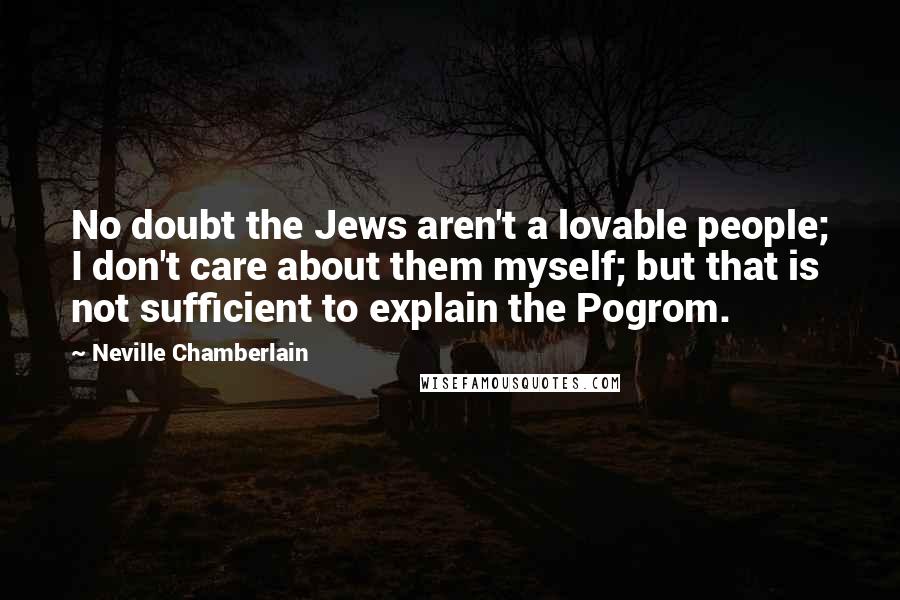 Neville Chamberlain Quotes: No doubt the Jews aren't a lovable people; I don't care about them myself; but that is not sufficient to explain the Pogrom.