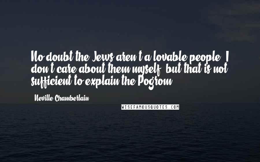 Neville Chamberlain Quotes: No doubt the Jews aren't a lovable people; I don't care about them myself; but that is not sufficient to explain the Pogrom.