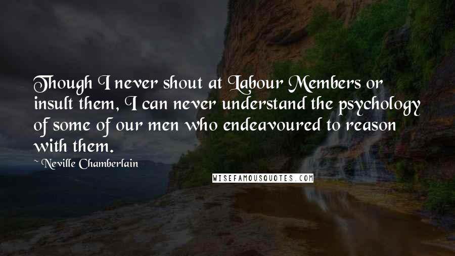 Neville Chamberlain Quotes: Though I never shout at Labour Members or insult them, I can never understand the psychology of some of our men who endeavoured to reason with them.