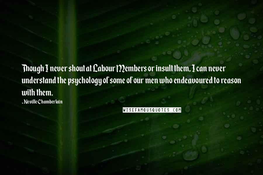 Neville Chamberlain Quotes: Though I never shout at Labour Members or insult them, I can never understand the psychology of some of our men who endeavoured to reason with them.