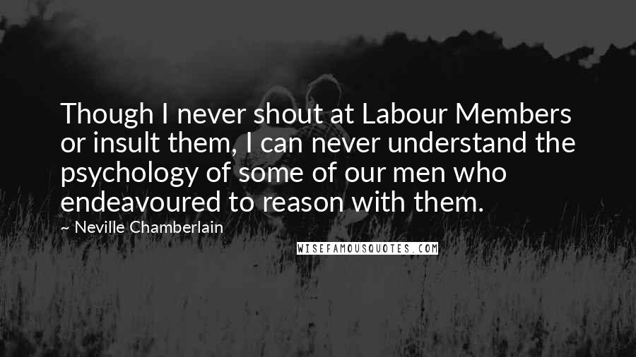 Neville Chamberlain Quotes: Though I never shout at Labour Members or insult them, I can never understand the psychology of some of our men who endeavoured to reason with them.