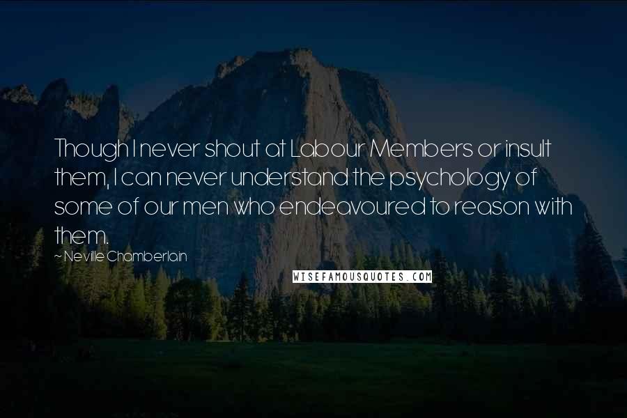 Neville Chamberlain Quotes: Though I never shout at Labour Members or insult them, I can never understand the psychology of some of our men who endeavoured to reason with them.