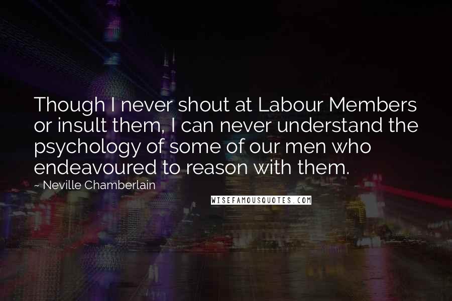 Neville Chamberlain Quotes: Though I never shout at Labour Members or insult them, I can never understand the psychology of some of our men who endeavoured to reason with them.