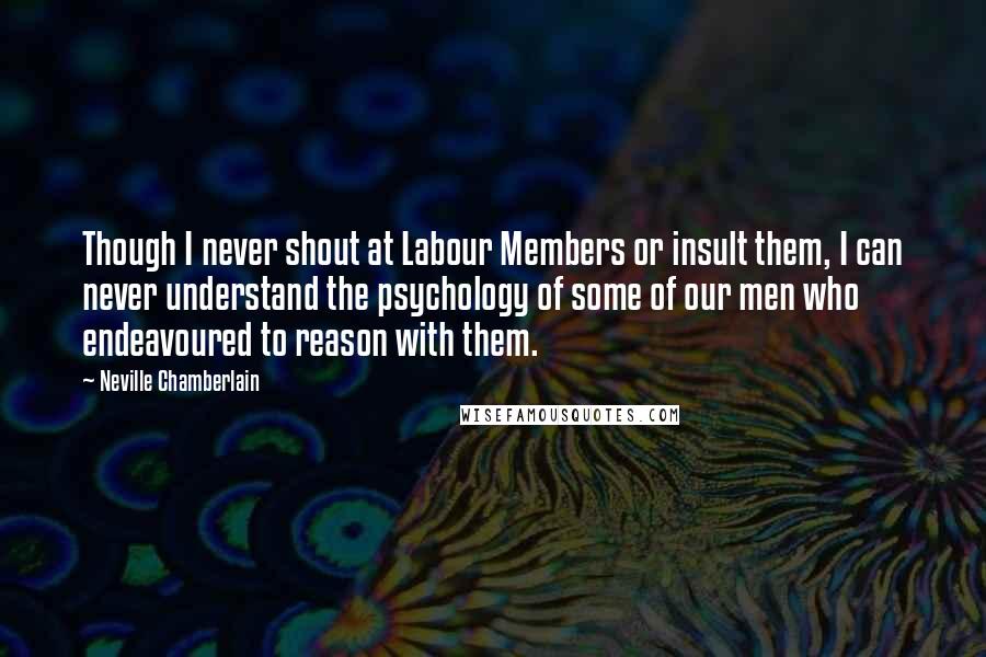 Neville Chamberlain Quotes: Though I never shout at Labour Members or insult them, I can never understand the psychology of some of our men who endeavoured to reason with them.