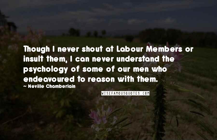 Neville Chamberlain Quotes: Though I never shout at Labour Members or insult them, I can never understand the psychology of some of our men who endeavoured to reason with them.