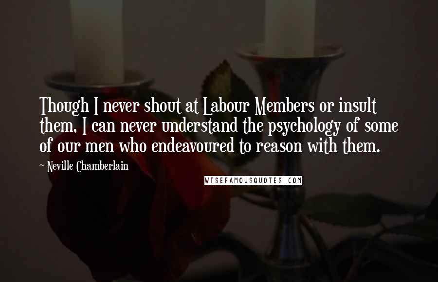 Neville Chamberlain Quotes: Though I never shout at Labour Members or insult them, I can never understand the psychology of some of our men who endeavoured to reason with them.