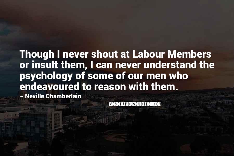 Neville Chamberlain Quotes: Though I never shout at Labour Members or insult them, I can never understand the psychology of some of our men who endeavoured to reason with them.