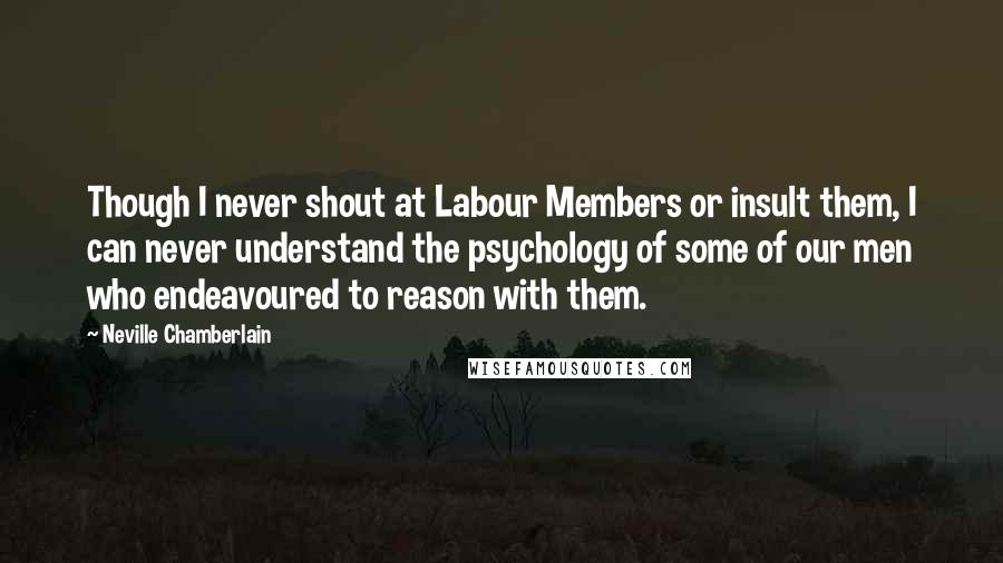 Neville Chamberlain Quotes: Though I never shout at Labour Members or insult them, I can never understand the psychology of some of our men who endeavoured to reason with them.