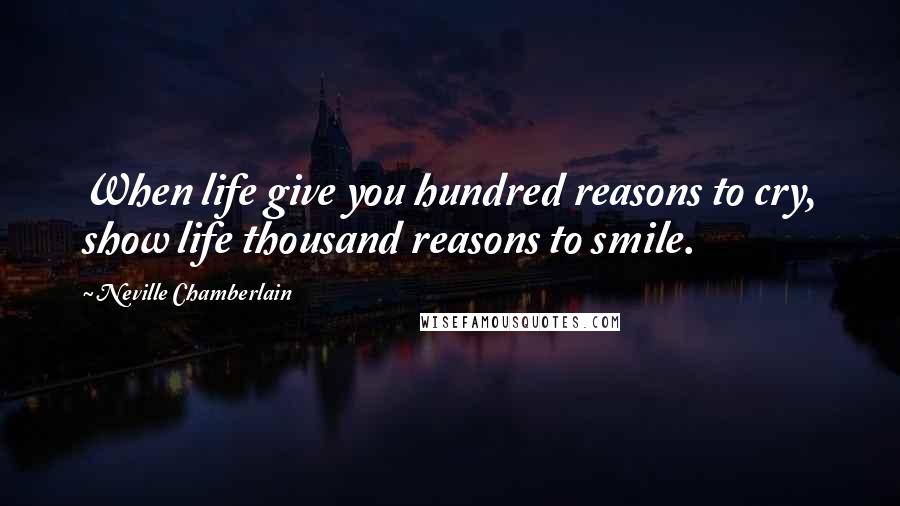 Neville Chamberlain Quotes: When life give you hundred reasons to cry, show life thousand reasons to smile.