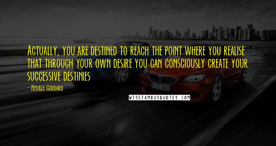 Neville Goddard Quotes: Actually, you are destined to reach the point where you realise that through your own desire you can consciously create your successive destinies