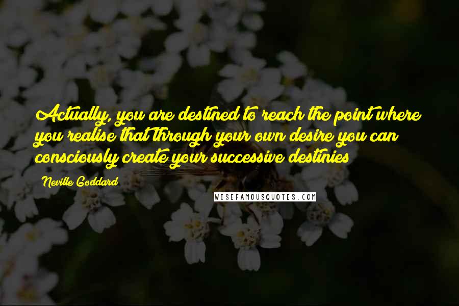 Neville Goddard Quotes: Actually, you are destined to reach the point where you realise that through your own desire you can consciously create your successive destinies