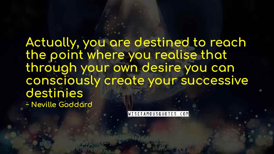 Neville Goddard Quotes: Actually, you are destined to reach the point where you realise that through your own desire you can consciously create your successive destinies