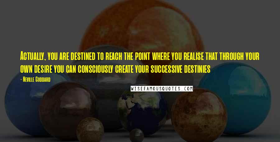 Neville Goddard Quotes: Actually, you are destined to reach the point where you realise that through your own desire you can consciously create your successive destinies