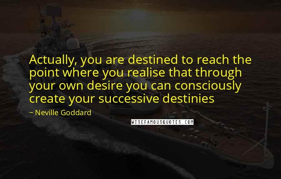 Neville Goddard Quotes: Actually, you are destined to reach the point where you realise that through your own desire you can consciously create your successive destinies