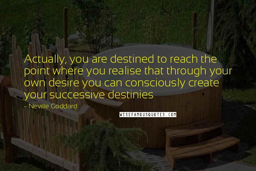 Neville Goddard Quotes: Actually, you are destined to reach the point where you realise that through your own desire you can consciously create your successive destinies