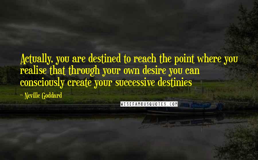 Neville Goddard Quotes: Actually, you are destined to reach the point where you realise that through your own desire you can consciously create your successive destinies