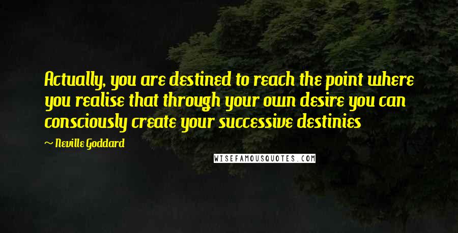 Neville Goddard Quotes: Actually, you are destined to reach the point where you realise that through your own desire you can consciously create your successive destinies