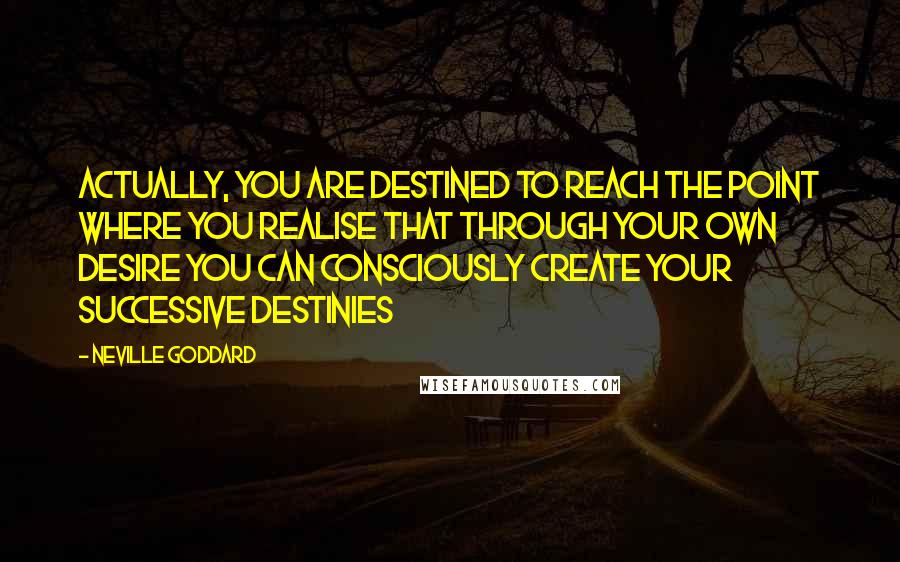 Neville Goddard Quotes: Actually, you are destined to reach the point where you realise that through your own desire you can consciously create your successive destinies