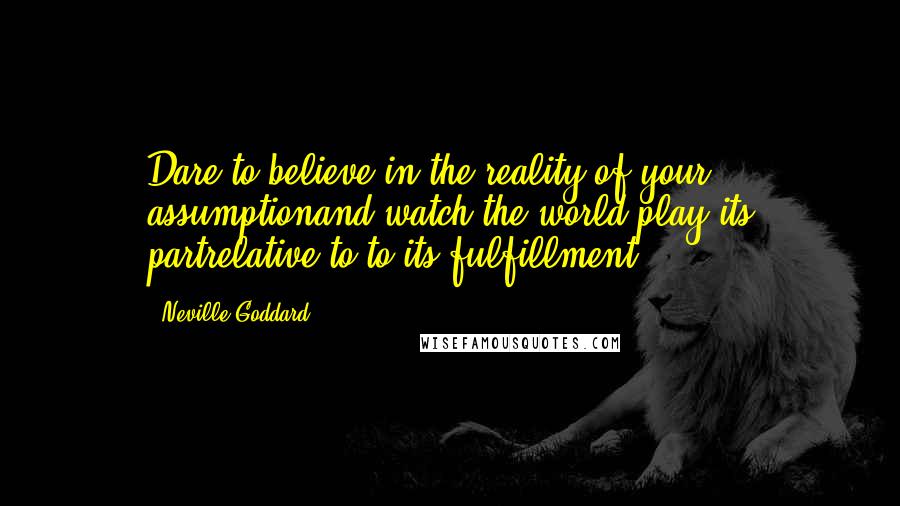 Neville Goddard Quotes: Dare to believe in the reality of your assumptionand watch the world play its partrelative to to its fulfillment.