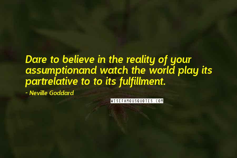 Neville Goddard Quotes: Dare to believe in the reality of your assumptionand watch the world play its partrelative to to its fulfillment.