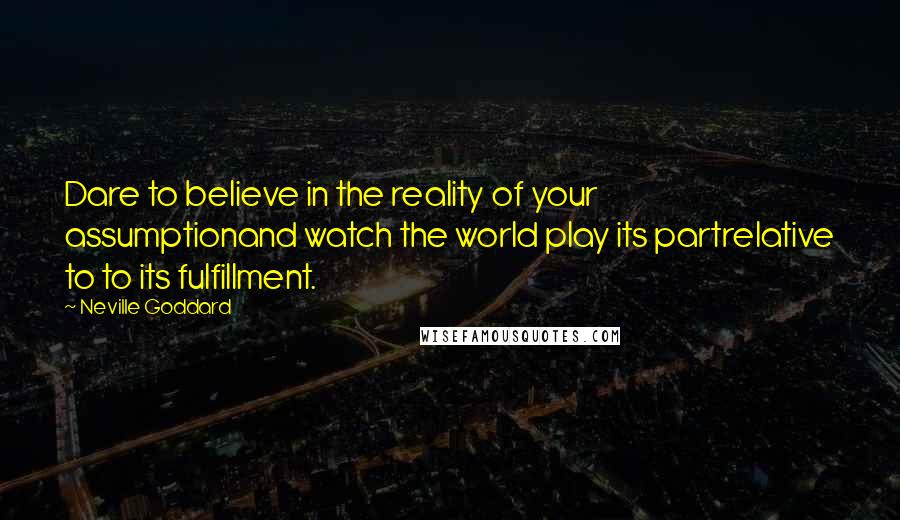 Neville Goddard Quotes: Dare to believe in the reality of your assumptionand watch the world play its partrelative to to its fulfillment.