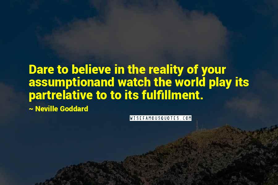 Neville Goddard Quotes: Dare to believe in the reality of your assumptionand watch the world play its partrelative to to its fulfillment.