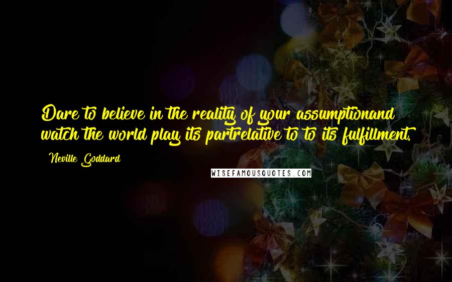 Neville Goddard Quotes: Dare to believe in the reality of your assumptionand watch the world play its partrelative to to its fulfillment.