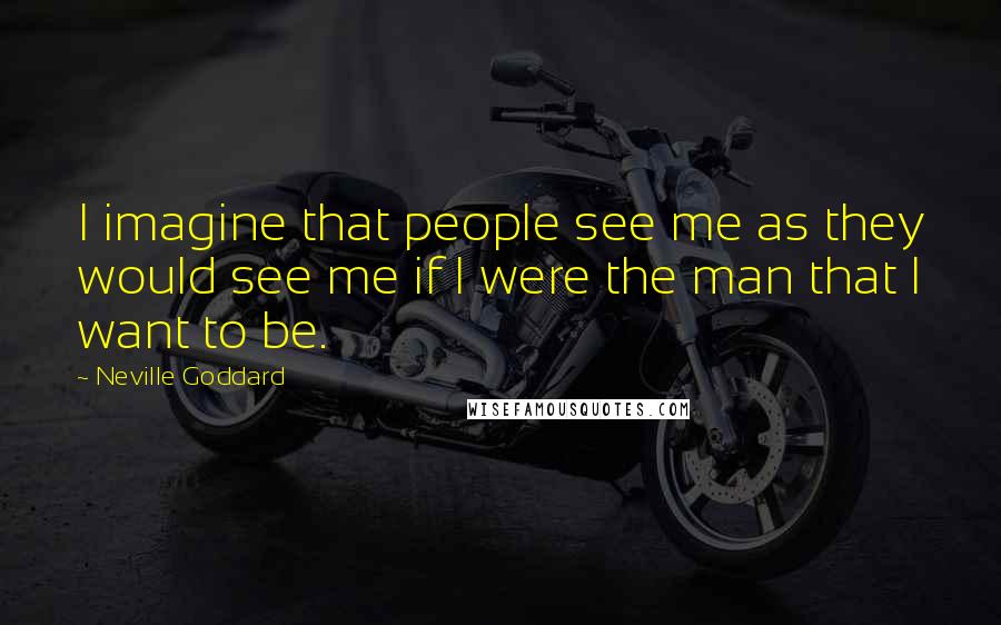 Neville Goddard Quotes: I imagine that people see me as they would see me if I were the man that I want to be.