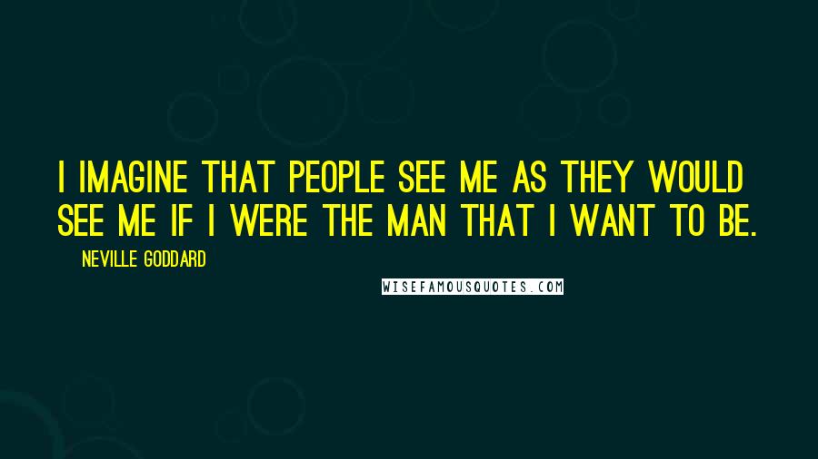 Neville Goddard Quotes: I imagine that people see me as they would see me if I were the man that I want to be.
