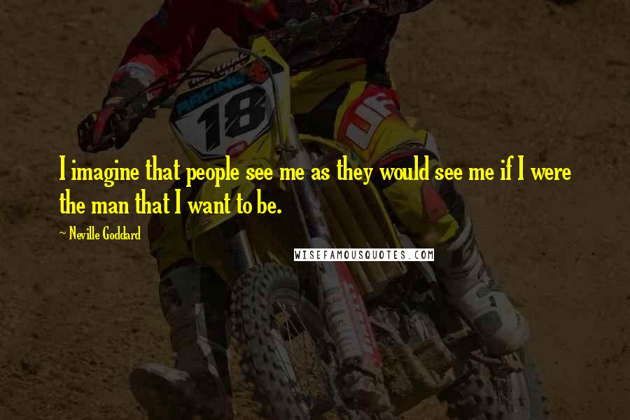 Neville Goddard Quotes: I imagine that people see me as they would see me if I were the man that I want to be.