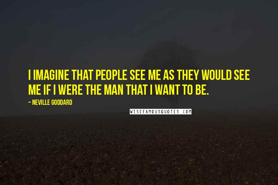 Neville Goddard Quotes: I imagine that people see me as they would see me if I were the man that I want to be.