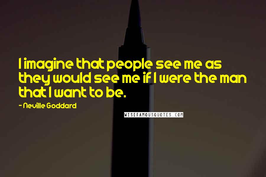 Neville Goddard Quotes: I imagine that people see me as they would see me if I were the man that I want to be.