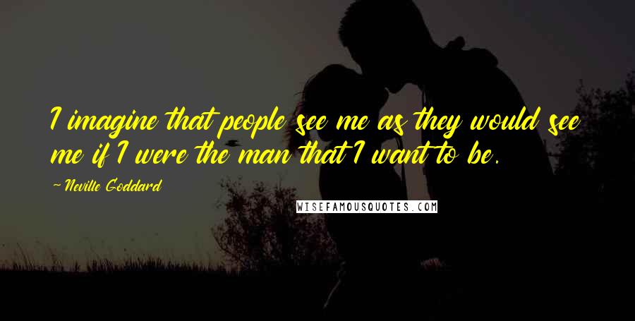 Neville Goddard Quotes: I imagine that people see me as they would see me if I were the man that I want to be.