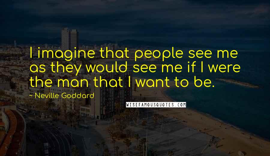 Neville Goddard Quotes: I imagine that people see me as they would see me if I were the man that I want to be.