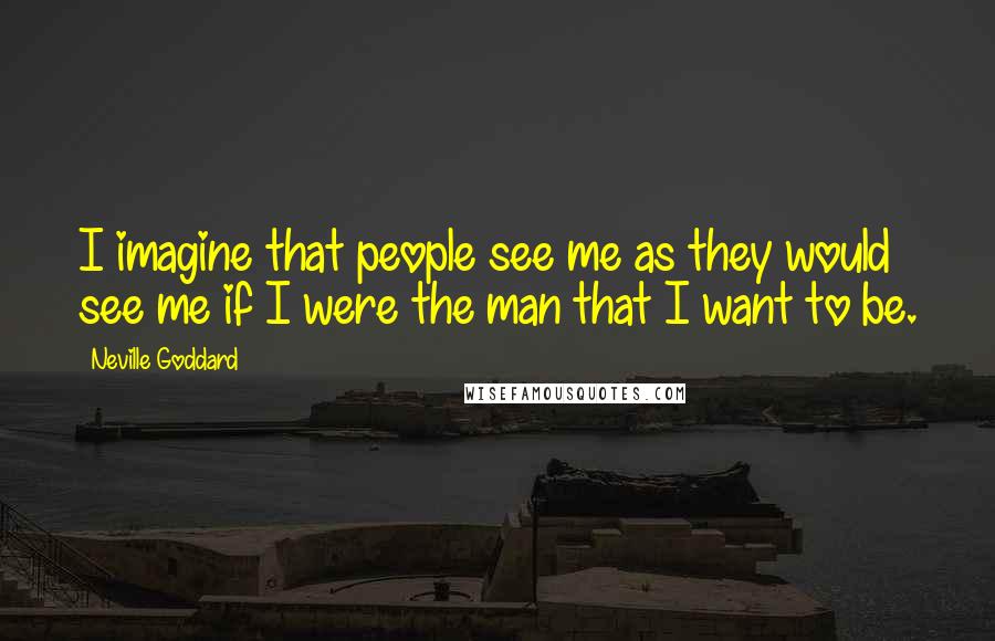 Neville Goddard Quotes: I imagine that people see me as they would see me if I were the man that I want to be.