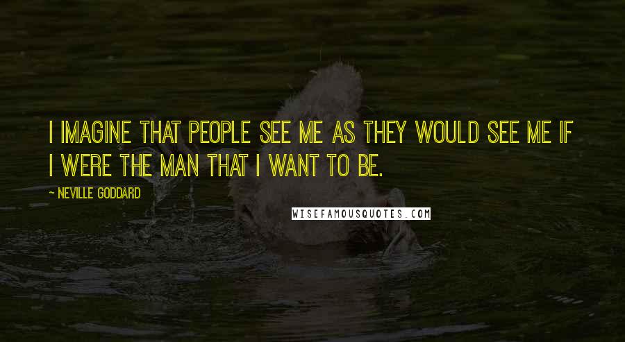 Neville Goddard Quotes: I imagine that people see me as they would see me if I were the man that I want to be.