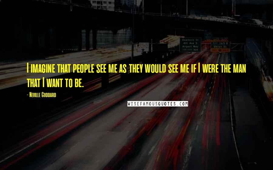 Neville Goddard Quotes: I imagine that people see me as they would see me if I were the man that I want to be.