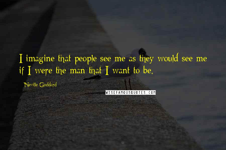 Neville Goddard Quotes: I imagine that people see me as they would see me if I were the man that I want to be.