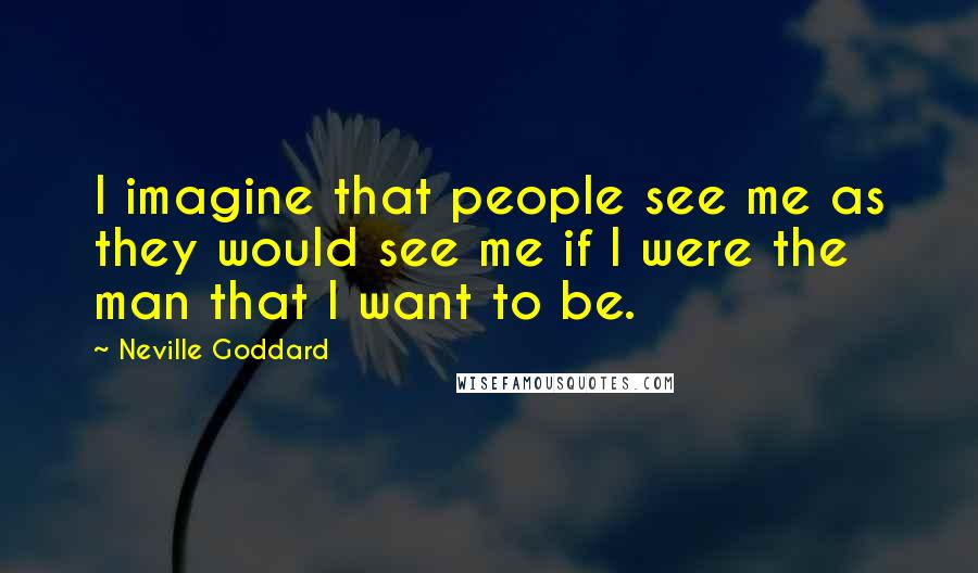 Neville Goddard Quotes: I imagine that people see me as they would see me if I were the man that I want to be.