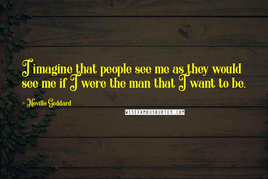 Neville Goddard Quotes: I imagine that people see me as they would see me if I were the man that I want to be.