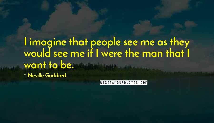 Neville Goddard Quotes: I imagine that people see me as they would see me if I were the man that I want to be.