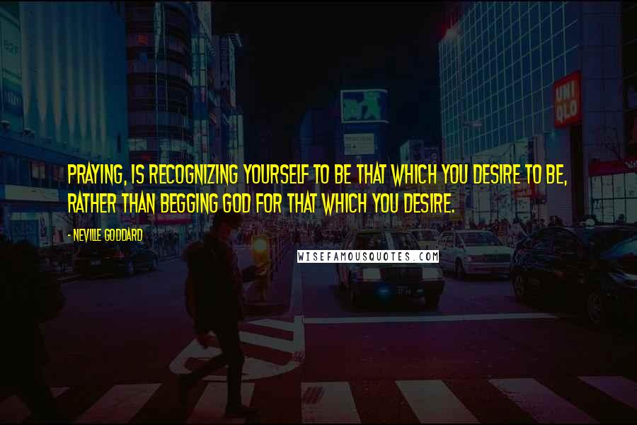 Neville Goddard Quotes: Praying, is recognizing yourself to be that which you desire to be, rather than begging God for that which you desire.