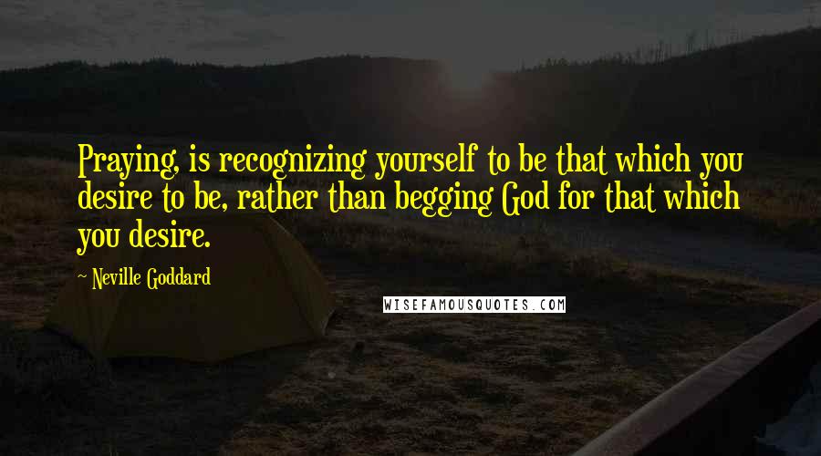 Neville Goddard Quotes: Praying, is recognizing yourself to be that which you desire to be, rather than begging God for that which you desire.