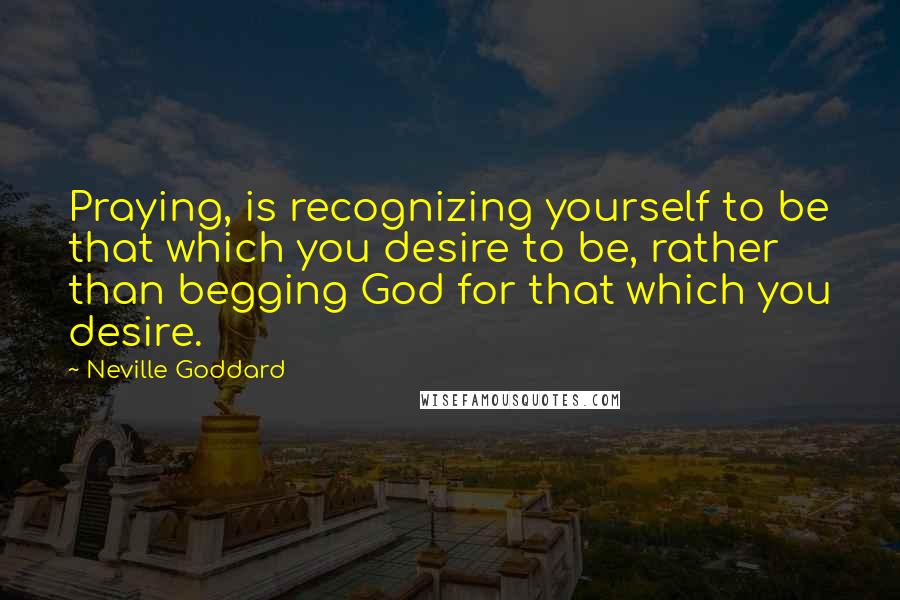Neville Goddard Quotes: Praying, is recognizing yourself to be that which you desire to be, rather than begging God for that which you desire.