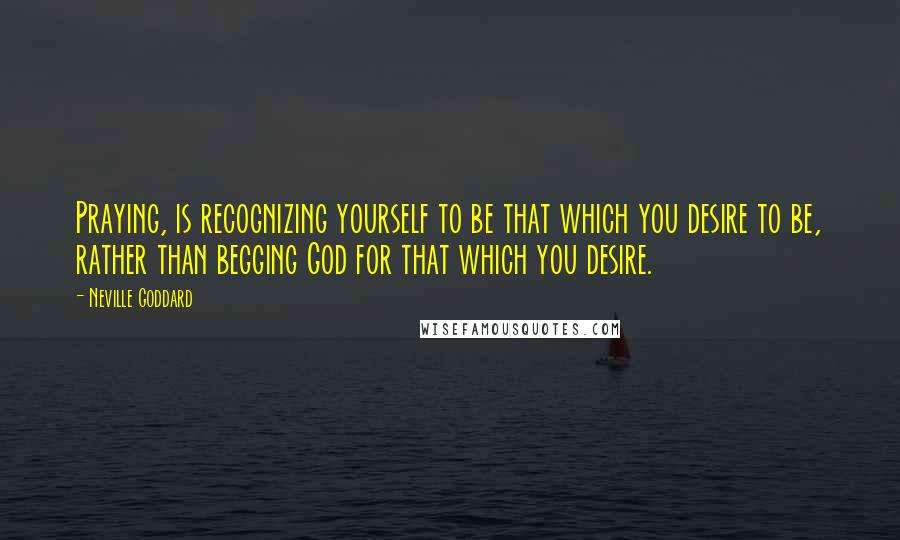 Neville Goddard Quotes: Praying, is recognizing yourself to be that which you desire to be, rather than begging God for that which you desire.