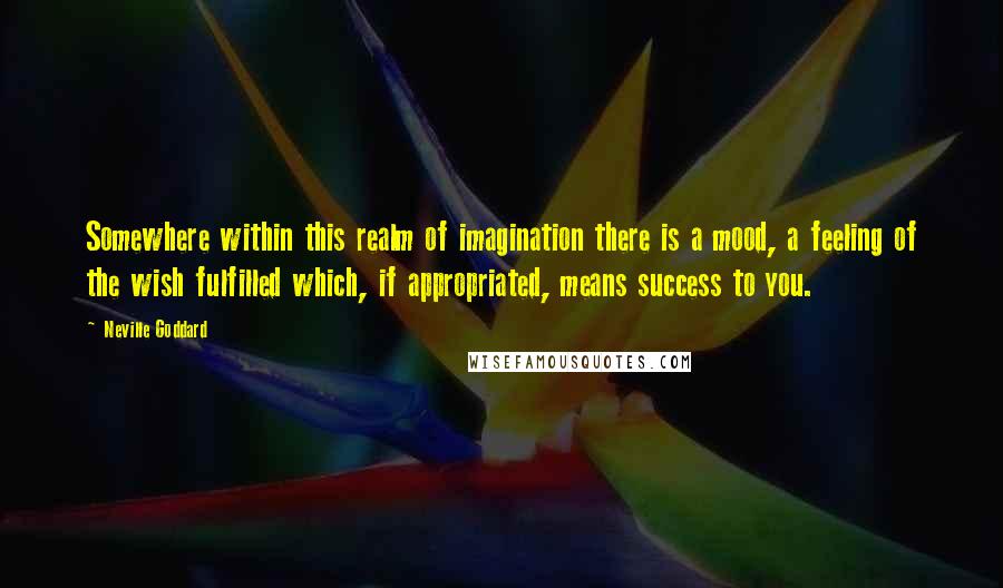 Neville Goddard Quotes: Somewhere within this realm of imagination there is a mood, a feeling of the wish fulfilled which, if appropriated, means success to you.