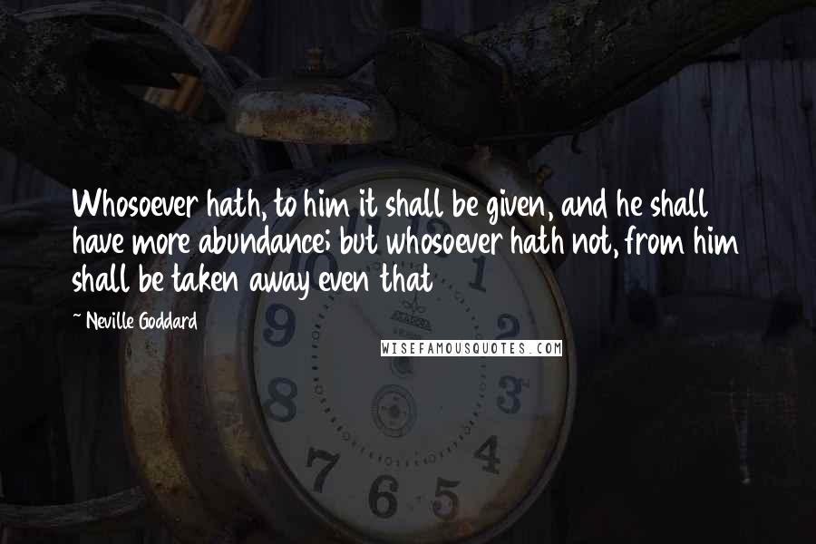 Neville Goddard Quotes: Whosoever hath, to him it shall be given, and he shall have more abundance; but whosoever hath not, from him shall be taken away even that